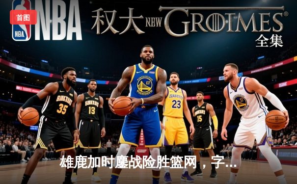 雄鹿加时鏖战险胜篮网，字母哥36+12+5上演逆转好戏