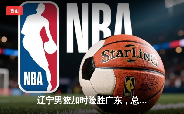 辽宁男篮加时险胜广东，总分3-2夺CBA总决赛赛点