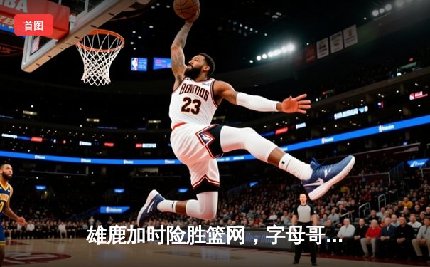 雄鹿加时险胜篮网，字母哥狂砍44+14+6主宰关键时刻