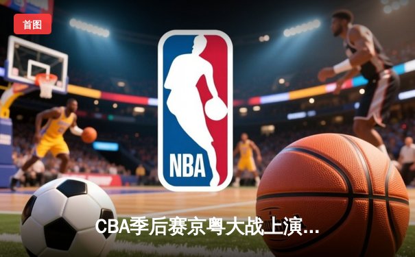 CBA季后赛京粤大战上演逆转绝杀 徐杰27分导演20分惊天逆转