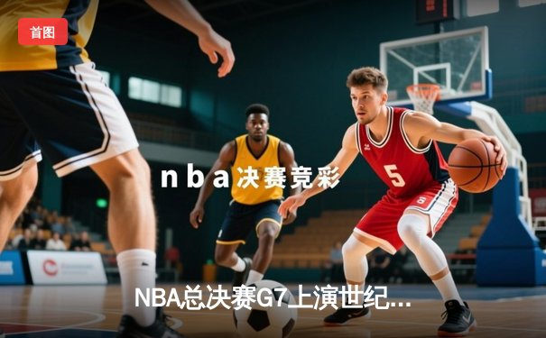 NBA总决赛G7上演世纪对决 掘金加时险胜热火卫冕成功